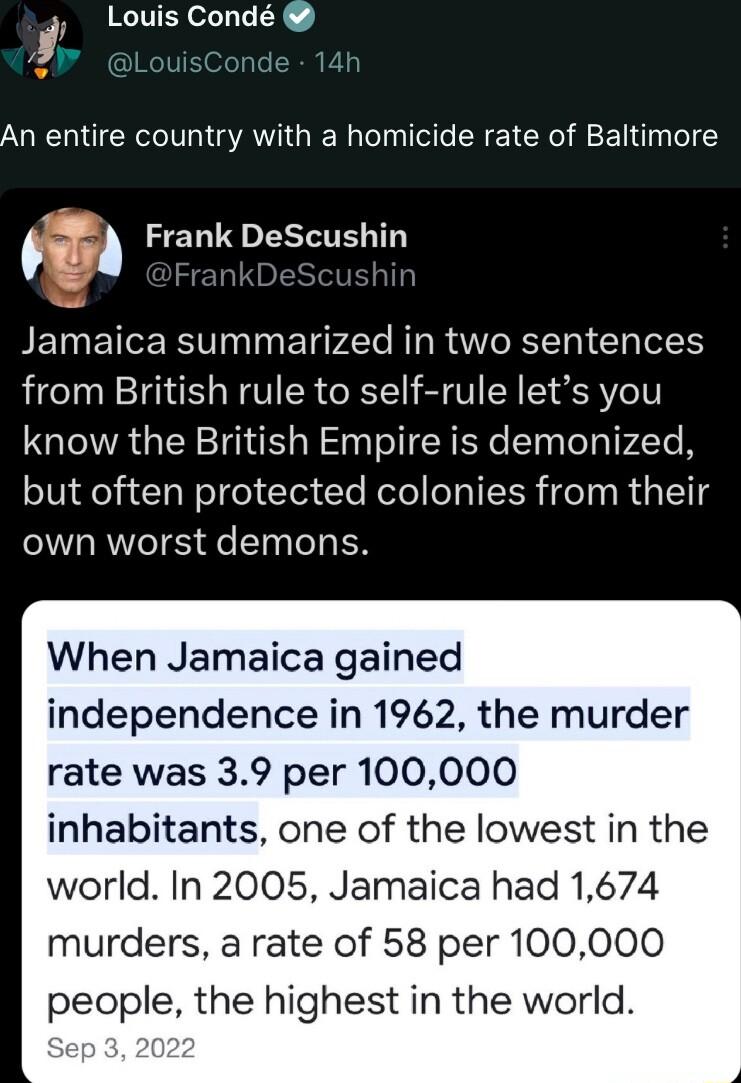 i Louis Cond uisCon 14h An entire country with a homicide rate of Baltimore Frank DeScushin BEINECERN N ET P4l NI R W R TT0 Gl ToleH from British rule to self rule lets you know the British Empire is demonized but often protected colonies from their own worst demons When Jamaica gained independence in 1962 the murder rate was 39 per 100000 inhabitants one of the lowest in the world In 2005 Jamaica