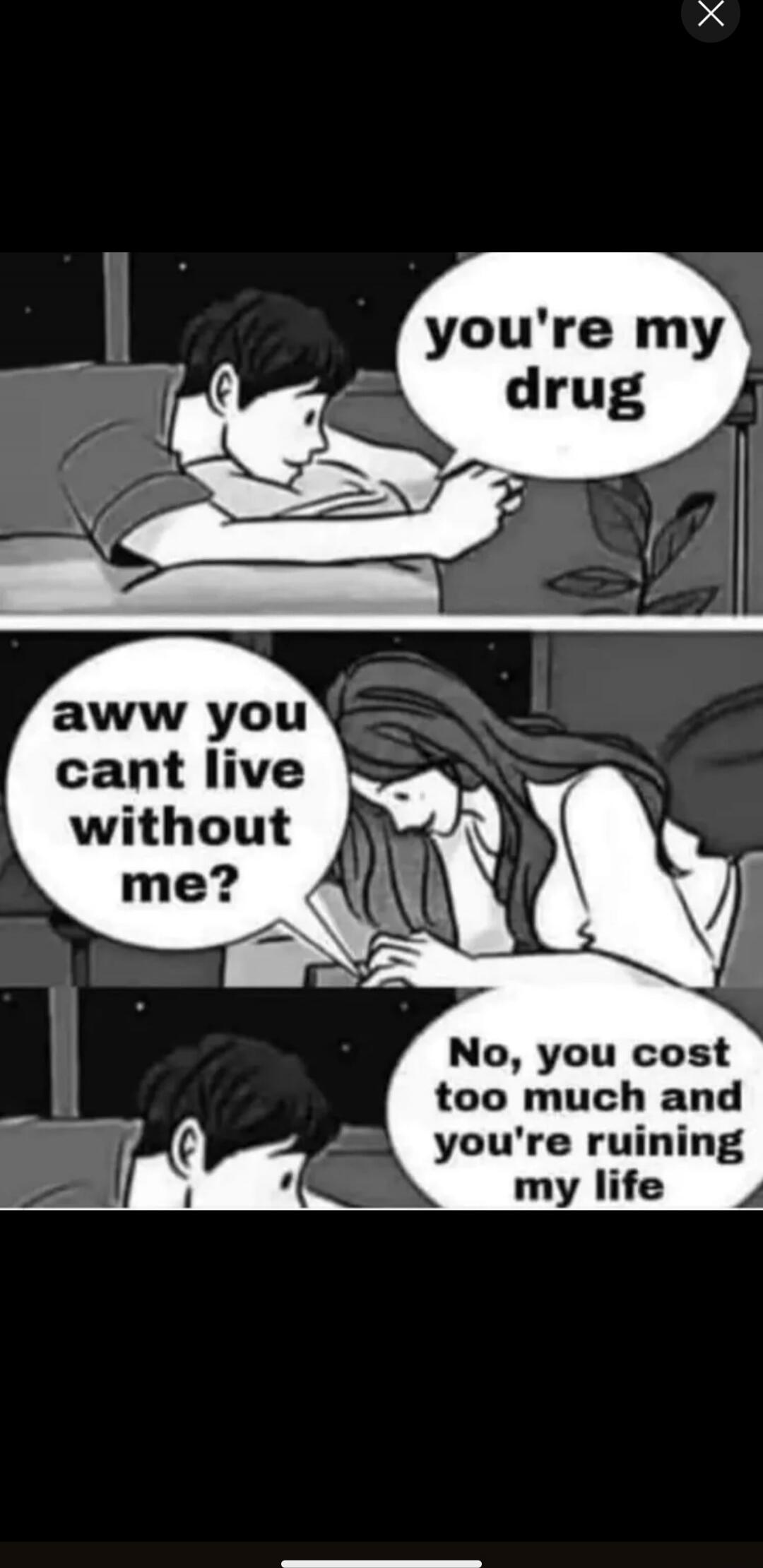 you're my drug aww you cant live without me? No, you cost too much and you're ruining my life