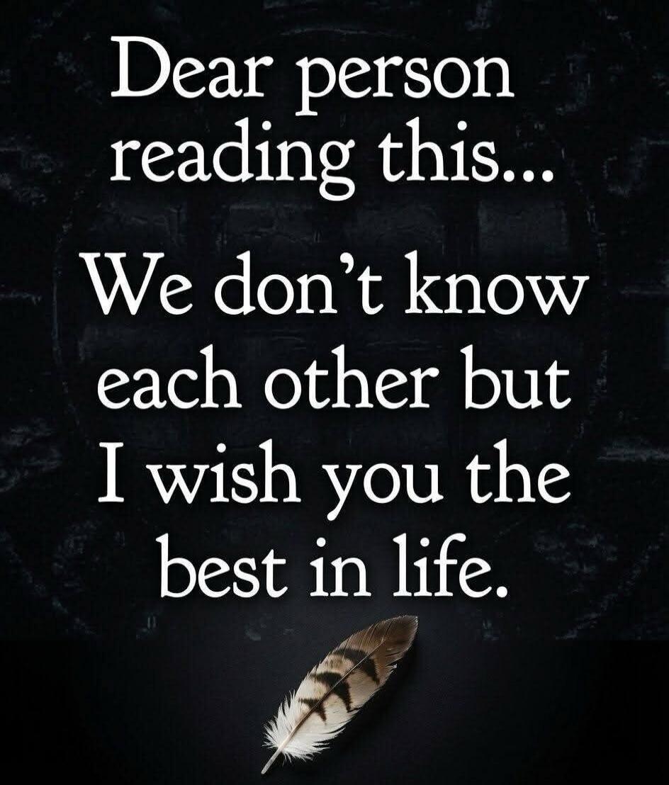 Dear person reading this... We don't know each other but I wish you the best in life.