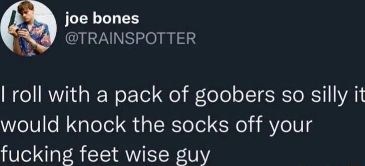 joe bones T TRAINSPOTTER I roll with a pack of goobers so silly it would knock the socks off your fucking feet wise guy