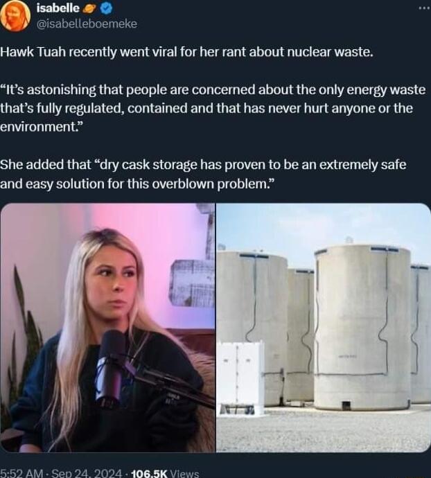 Hawk Tuah recently went viral for her rant about nuclear waste Its astonishing that people are concerned about the only energy waste thats fully regulated contained and that has never hurt anyone or the environment She added that dry cask storage has proven to be an extremely safe and easy solution for this overblown problem