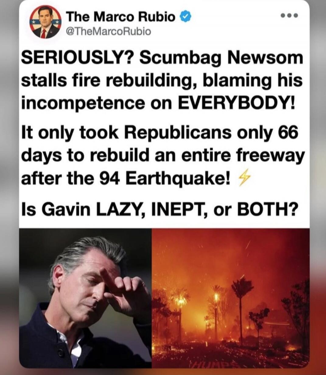 The Marco Rubio @TheMarcoRubio SERIOUSLY? Scumbag Newsom stalls fire rebuilding, blaming his incompetence on EVERYBODY! It only took Republicans only 66 days to rebuild an entire freeway after the 94 Earthquake! ⚡ Is Gavin LAZY, INEPT, or BOTH?