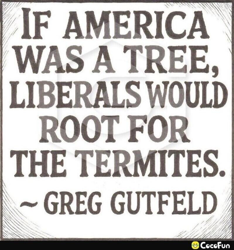 IF AMERICA WAS A TREE, LIBERALS WOULD ROOT FOR THE TERMITES. ~ GREG GUTFELD