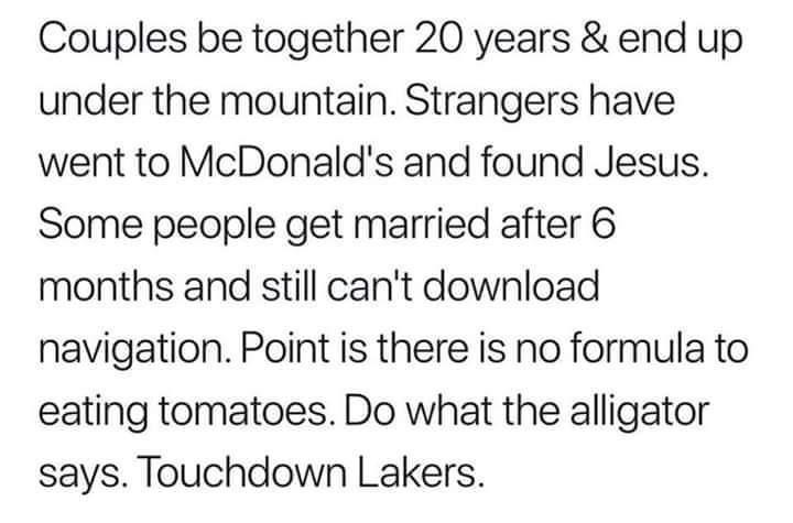 Couples be together 20 years end up under the mountain Strangers have went to McDonalds and found Jesus Some people get married after 6 months and still cant download navigation Point is there is no formula to eating tomatoes Do what the alligator says Touchdown Lakers