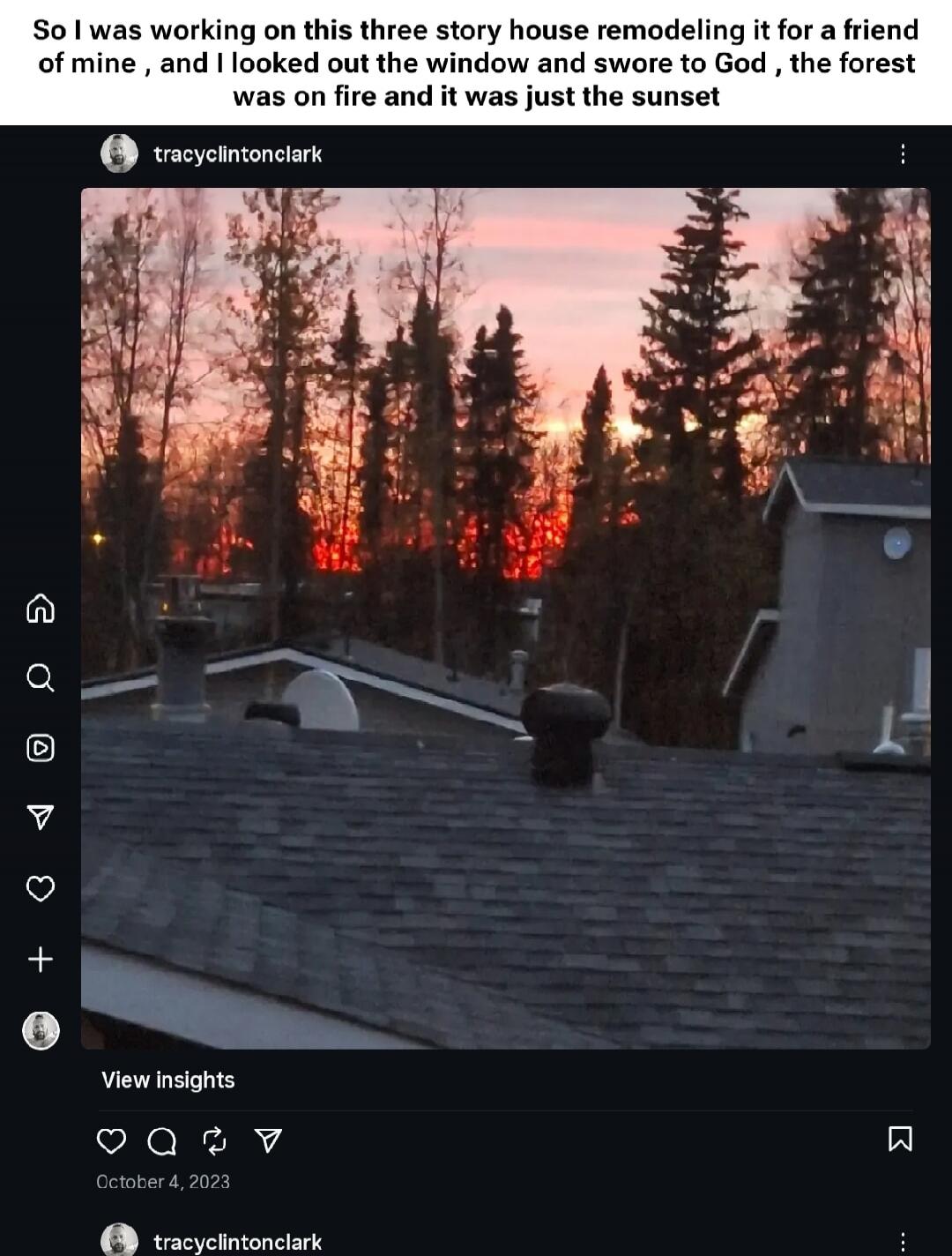 So I was working on this three story house remodeling it for a friend of mine, and I looked out the window and swore to God, the forest was on fire and it was just the sunset