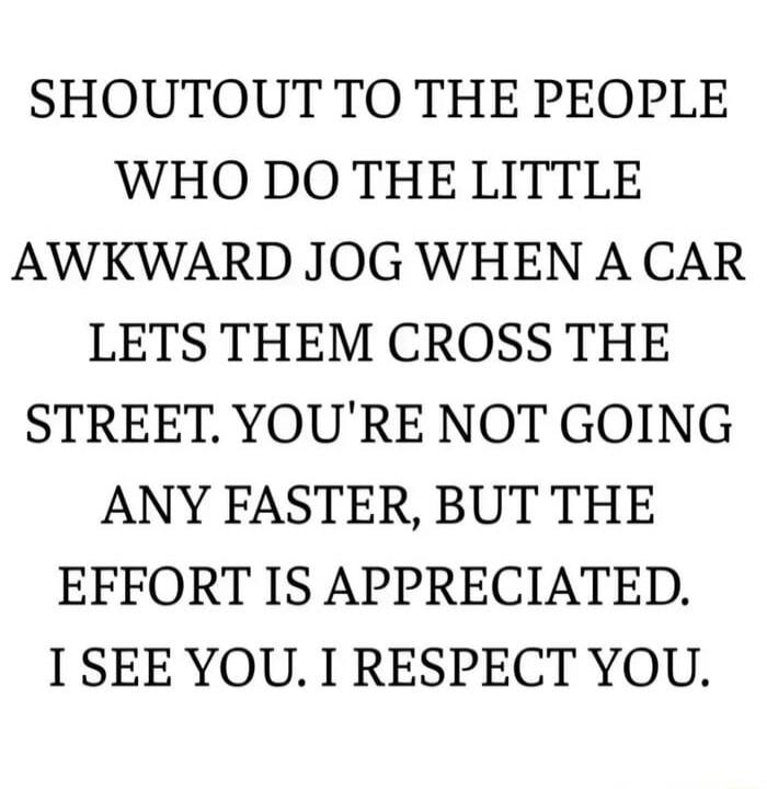 SHOUTOUT TO THE PEOPLE WHO DO THE LITTLE AWKWARD JOG WHEN A CAR LETS THEM CROSS THE STREET. YOU'RE NOT GOING ANY FASTER, BUT THE EFFORT IS APPRECIATED. I SEE YOU. I RESPECT YOU.