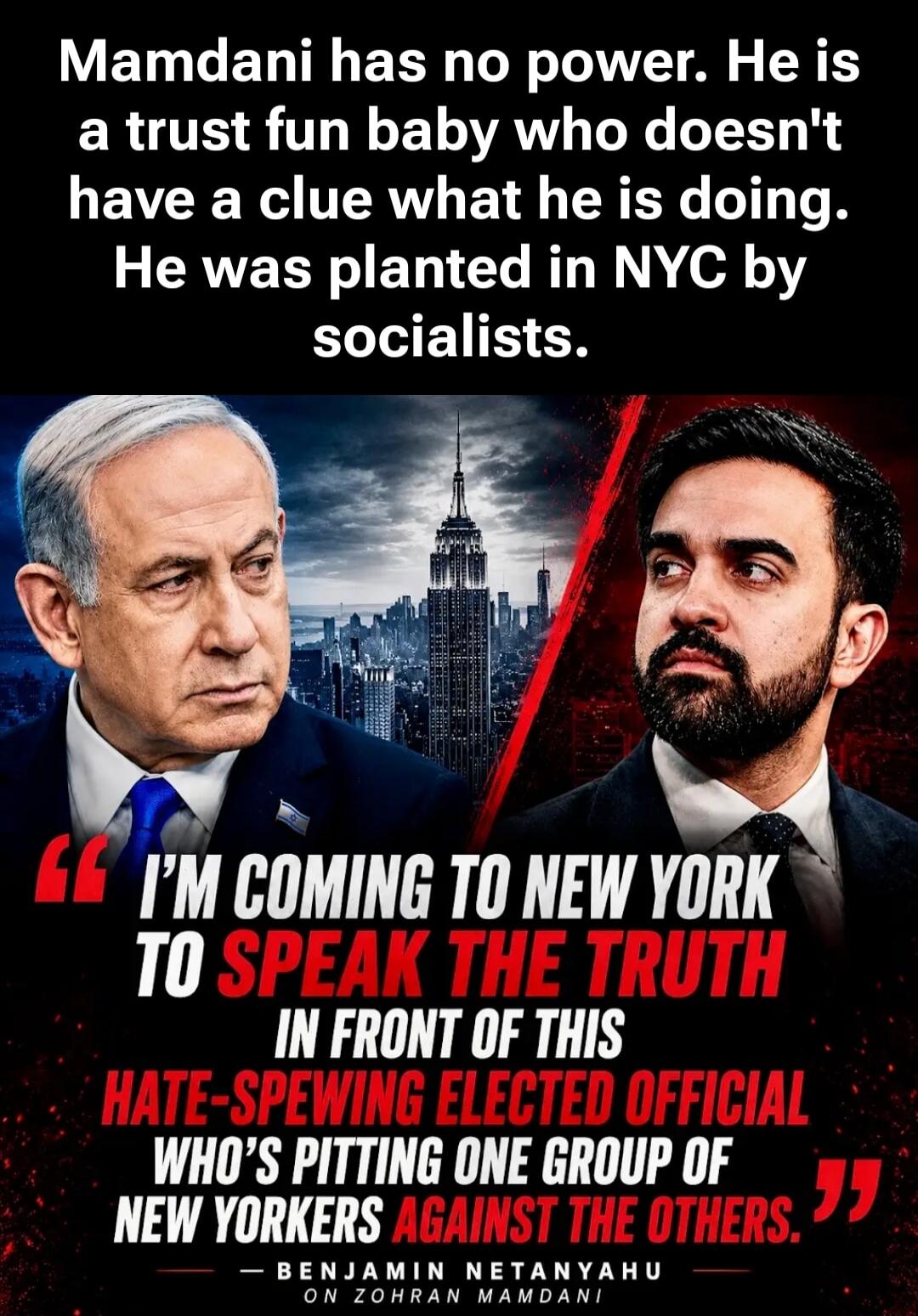 Mamdani has no power. He is a trust fund baby who doesn't have a clue what he is doing. He was planted in NYC by socialists. I'm coming to New York to speak the truth in front of this hate-spewing elected official who's pitting one group of New Yorkers against the others. — Benjamin Netanyahu on Zohran Mamdani