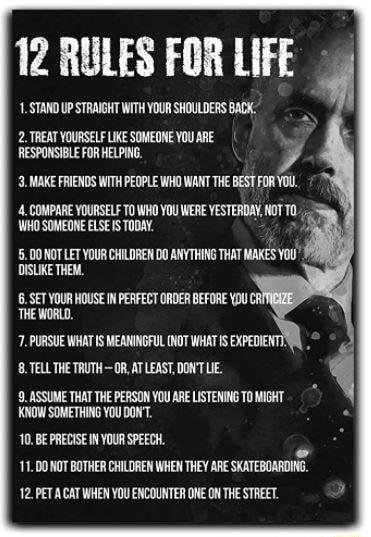 12 RULES FOR LIFE 1STAND UP STRAIGHT WITH YOUR SHOULDERS BACK 2 TREAT YOURSELF LIKE SOMEONE YOU ARE RESPONSIBLE FOR HELPING 3 MAKE FRIENDS WITH PEOPLE WHO WANT THE BEST FOR YOU 4 COMPARE YOURSELF T0 WHO YOU WERE YESTERDAY lTY WHO SOMEONE ELSE IS TODAY 50007 LETYOURCHLDREN 00 ANYTHING THAT MAKES You DISLIKE THEM 6 SET YOUR HOUSE IN PERFECT ORDER BEFORE DU THE WORLD 7 PURSUE WHAT IS MEANINGFUL NOT W