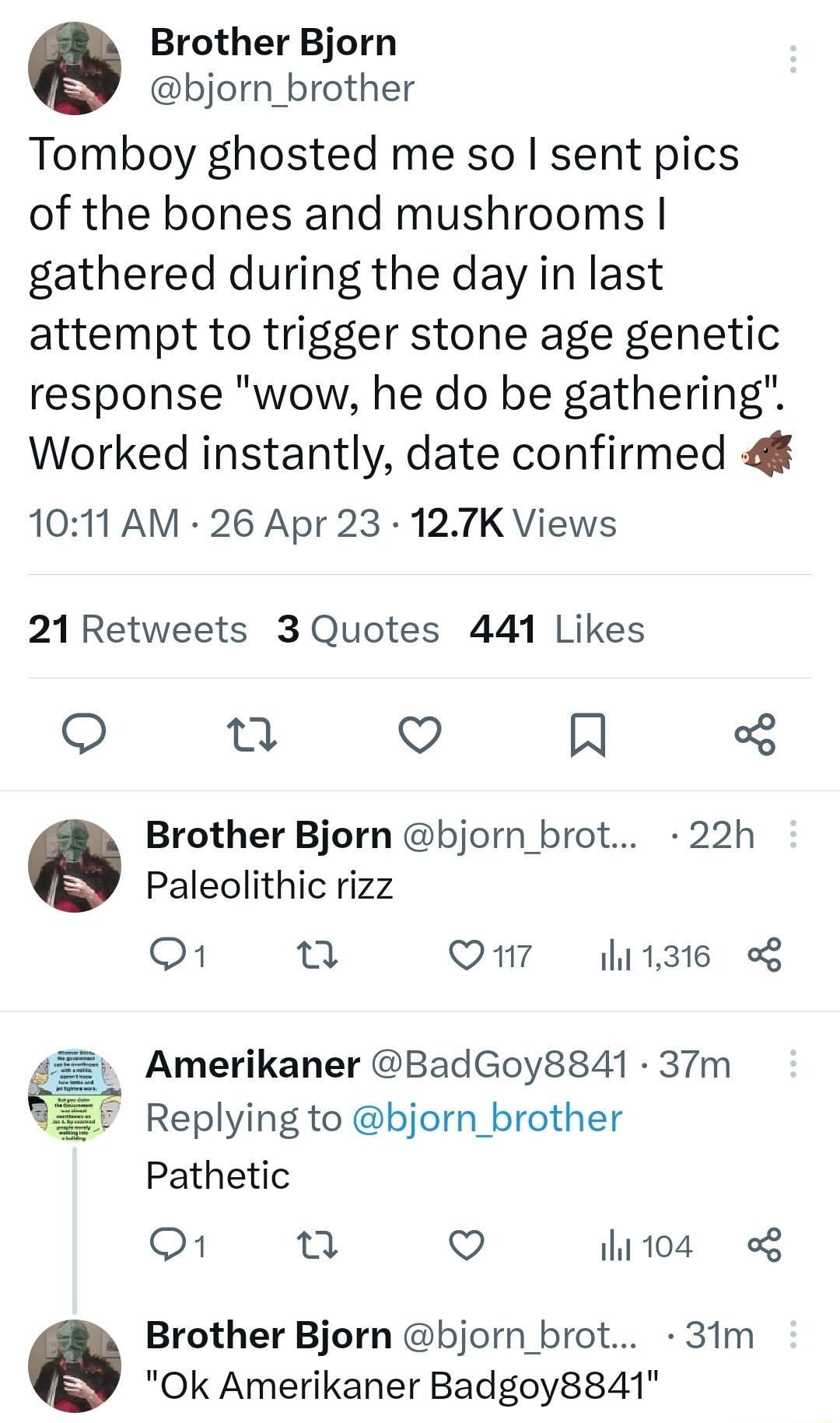 Brother Bjorn bjorn_brother Tomboy ghosted me so sent pics of the bones and mushrooms gathered during the day in last attempt to trigger stone age genetic response wow he do be gathering Worked instantly date confirmed 4 1011 AM 26 Apr 23 127K Views 21Retweets 3 Quotes 441 Likes Q R Brother Bjorn bjorn_brot 22h Paleolithic rizz o1 n Q7 11316 g Amerikaner BadGoy8841 37m Replying to bjorn_brother Pa