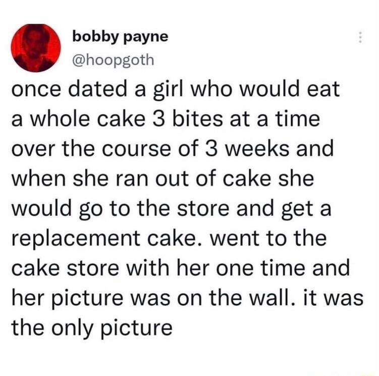 bobby payne hoopgoth once dated a girl who would eat a whole cake 3 bites at a time over the course of 3 weeks and when she ran out of cake she would go to the store and get a replacement cake went to the cake store with her one time and her picture was on the wall it was the only picture