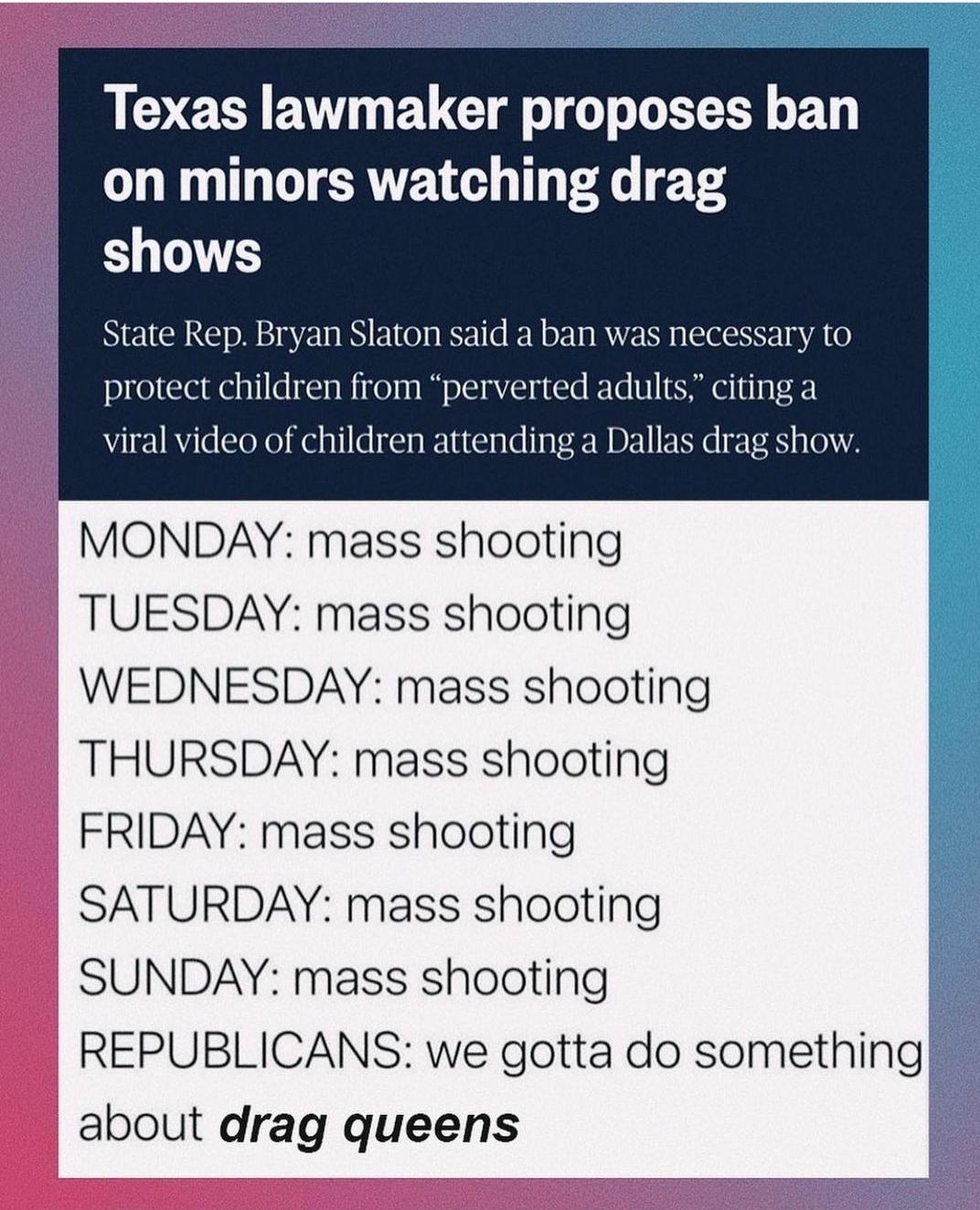Texas lawmaker proposes ban on minors watching drag shows State Rep Bryan Slaton said a ban was necessary to protect children from perverted adults citing a viral video of children attending a Dallas drag show MONDAY mass shooting TUESDAY mass shooting WEDNESDAY mass shooting THURSDAY mass shooting FRIDAY mass shooting SATURDAY mass shooting SUNDAY mass shooting REPUBLICANS we gotta do something a