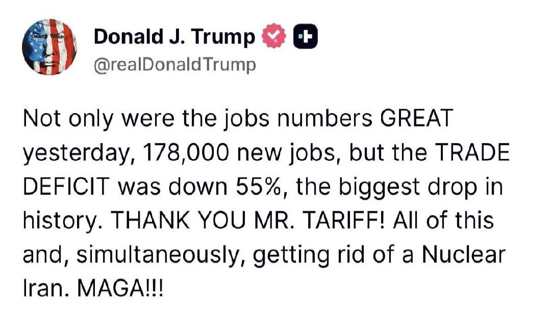 Donald J. Trump @realDonaldTrump Not only were the jobs numbers GREAT yesterday, 178,000 new jobs, but the TRADE DEFICIT was down 55%, the biggest drop in history. THANK YOU MR. TARIFF! All of this and, simultaneously, getting rid of a Nuclear Iran. MAGA!!!