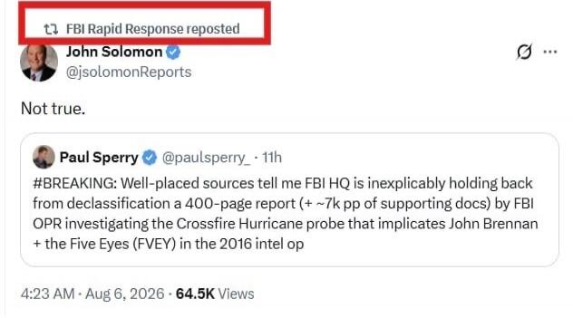 FBI Rapid Response reposted John Solomon @jsolomonReports. Not true. Paul Sperry @paulsperry_ 11h. #BREAKING: Well-placed sources tell me FBI HQ is inexplicably holding back from declassification a 400-page report (+ ~7k pp of supporting docs) by FBI OPR investigating the Crossfire Hurricane probe that implicates John Brennan + the Five Eyes (FVEY)