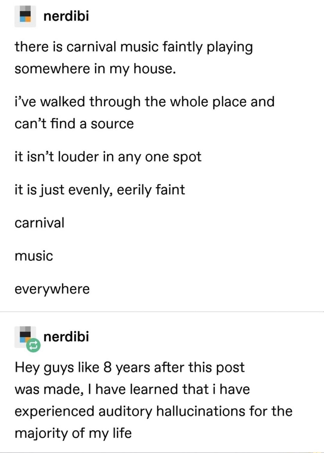 nerdibi there is carnival music faintly playing somewhere in my house ive walked through the whole place and cant find a source it isnt louder in any one spot it is just evenly eerily faint carnival music everywhere nerdibi Hey guys like 8 years after this post was made have learned that i have experienced auditory hallucinations for the majority of my life