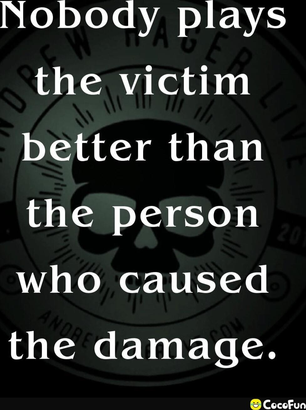 Nobody plays the victim better than the person who caused the damage.