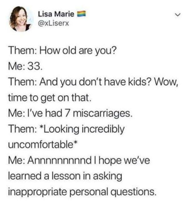 Lisa Marie 8 v xLiserx Them How old are you Me 33 Them And you dont have kids Wow time to get on that Me Ive had 7 miscarriages Them Looking incredibly uncomfortable Me Annnnnnnnnd hope weve learned a lesson in asking inappropriate personal questions