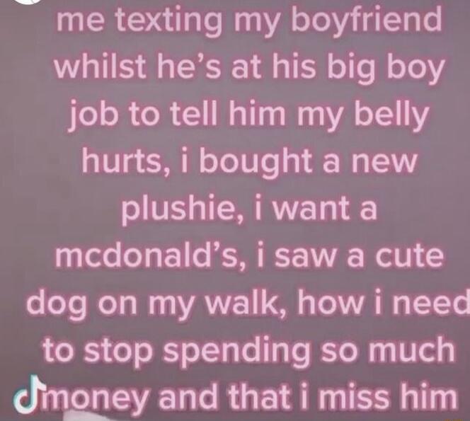 me texting my boyfriend whilst hes at his big boy job to tell him my belly hurts i bought a new plushie i want a mcdonalds i saw a cute o oo WeTo o AN T T WA WG ITTe to stop spending so much Jmoney and that i miss him