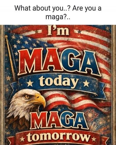 What about you..? Are you a maga?.. I'm MAGA today MAGA tomorrow