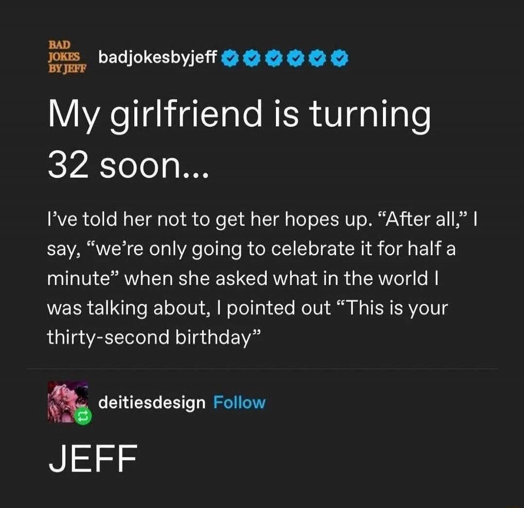 My girlfriend is turning 32 soon...
I've told her not to get her hopes up. 'After all,' I say, 'we're only going to celebrate it for half a minute' when she asked what in the world I was talking about, I pointed out 'This is your thirty-second birthday'