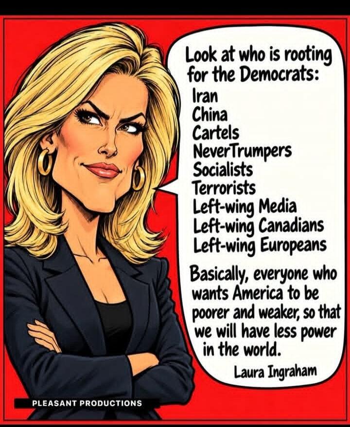 Look at who is rooting for the Democrats: Iran, China, Cartels, NeverTrumpers, Socialists, Terrorists, Left-wing Media, Left-wing Canadians, Left-wing Europeans. Basically, everyone who wants America to be poorer and weaker, so that we will have less power in the world. Laura Ingraham. PLEASANT PRODUCTIONS