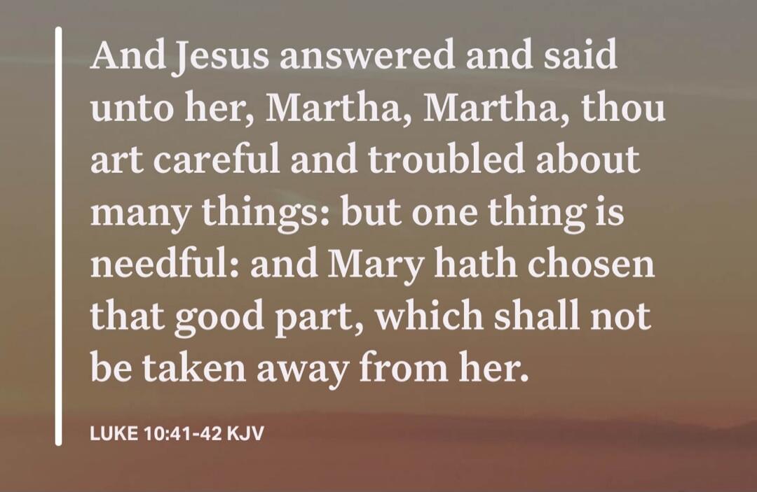 And Jesus answered and said unto her, Martha, Martha, thou art careful and troubled about many things: but one thing is needful: and Mary hath chosen that good part, which shall not be taken away from her. LUKE 10:41-42 KJV