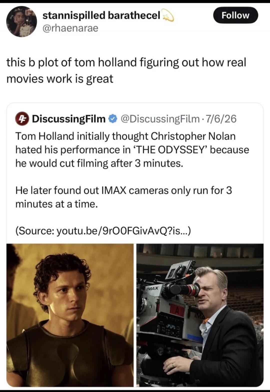 this b plot of tom holland figuring out how real movies work is great. Tom Holland initially thought Christopher Nolan hated his performance in 'THE ODYSSEY' because he would cut filming after 3 minutes. He later found out IMAX cameras only run for 3 minutes at a time.