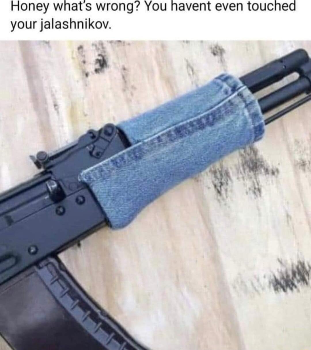 Honey whats wrong You havent even touched your jalashnikov