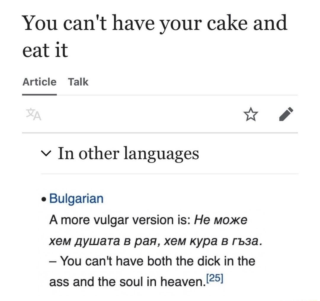 You cant have your cake and eat it Article Talk v In other languages Bulgarian A more vulgar version is He moxe XeM gywara B pas XeM Kypa B rb3a You cant have both the dick in the ass and the soul in heaven