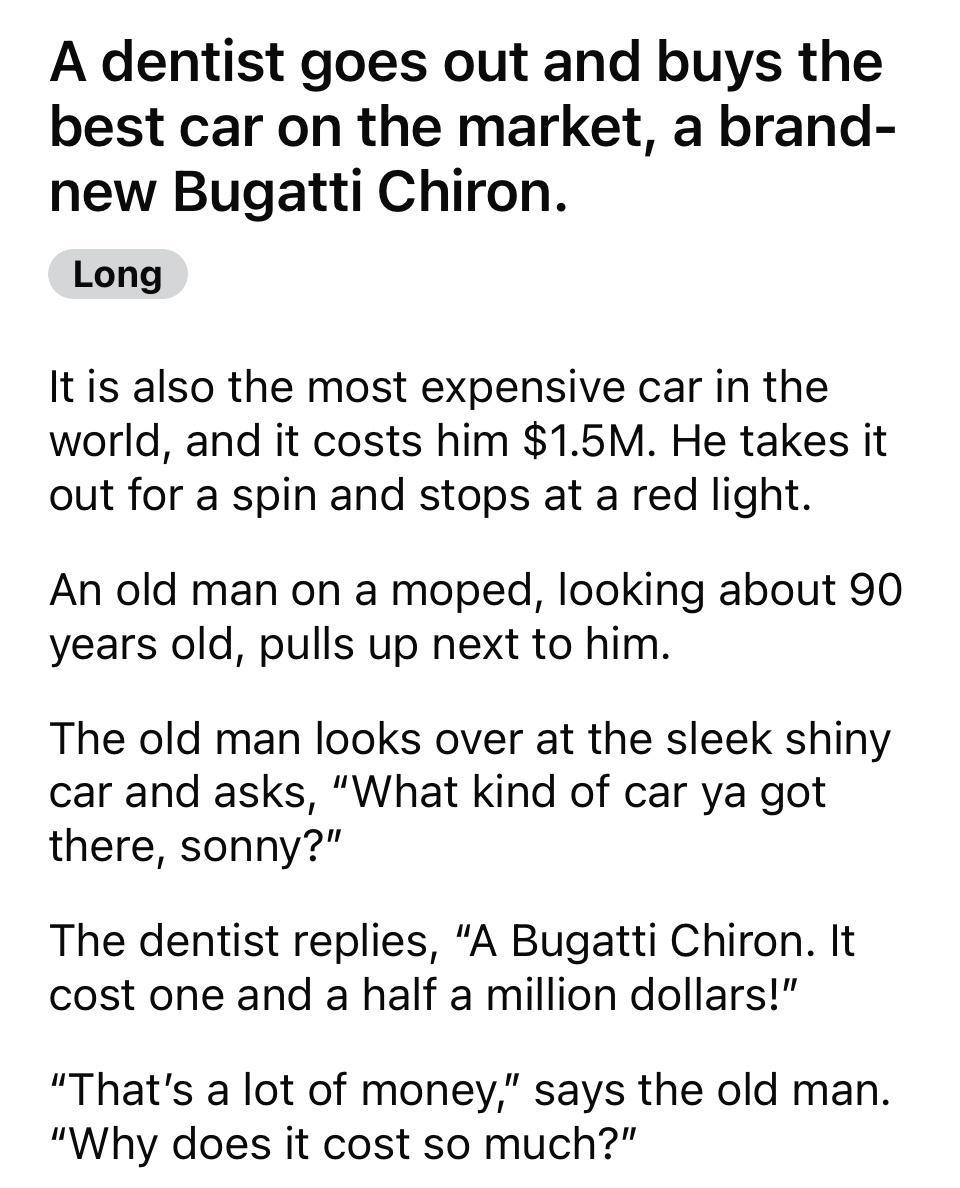 A dentist goes out and buys the best car on the market a brand new Bugatti Chiron Long It is also the most expensive car in the world and it costs him 15M He takes it out for a spin and stops at a red light An old man on a moped looking about 90 years old pulls up next to him The old man looks over at the sleek shiny car and asks What kind of car ya got there sonny The dentist replies A Bugatti Ch