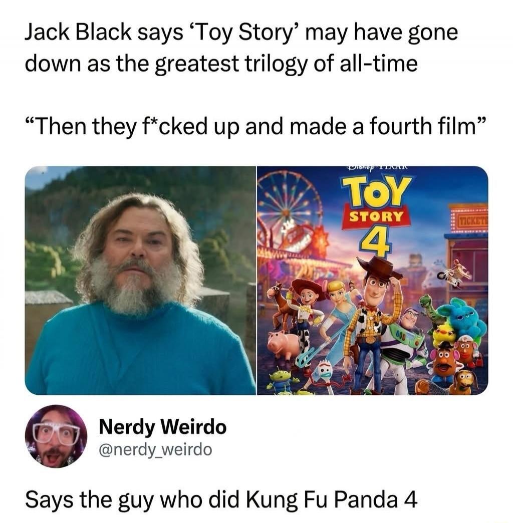 Jack Black says 'Toy Story' may have gone down as the greatest trilogy of all-time. Then they f*cked up and made a fourth film. Nerdy Weirdo @nerdy_weirdo. Says the guy who did Kung Fu Panda 4.