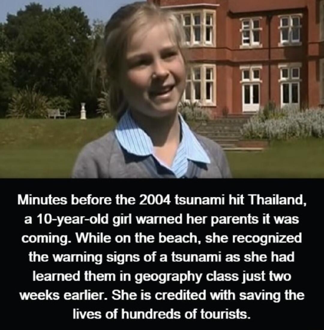 Minutes before the 2004 tsunami hit Thailand a 10 year old girl wamned her parents it was coming While on the beach she recognized the waming signs of a tsunami as she had learned them in geography class just two weeks earlier She is credited with saving the lives of hundreds of tourists