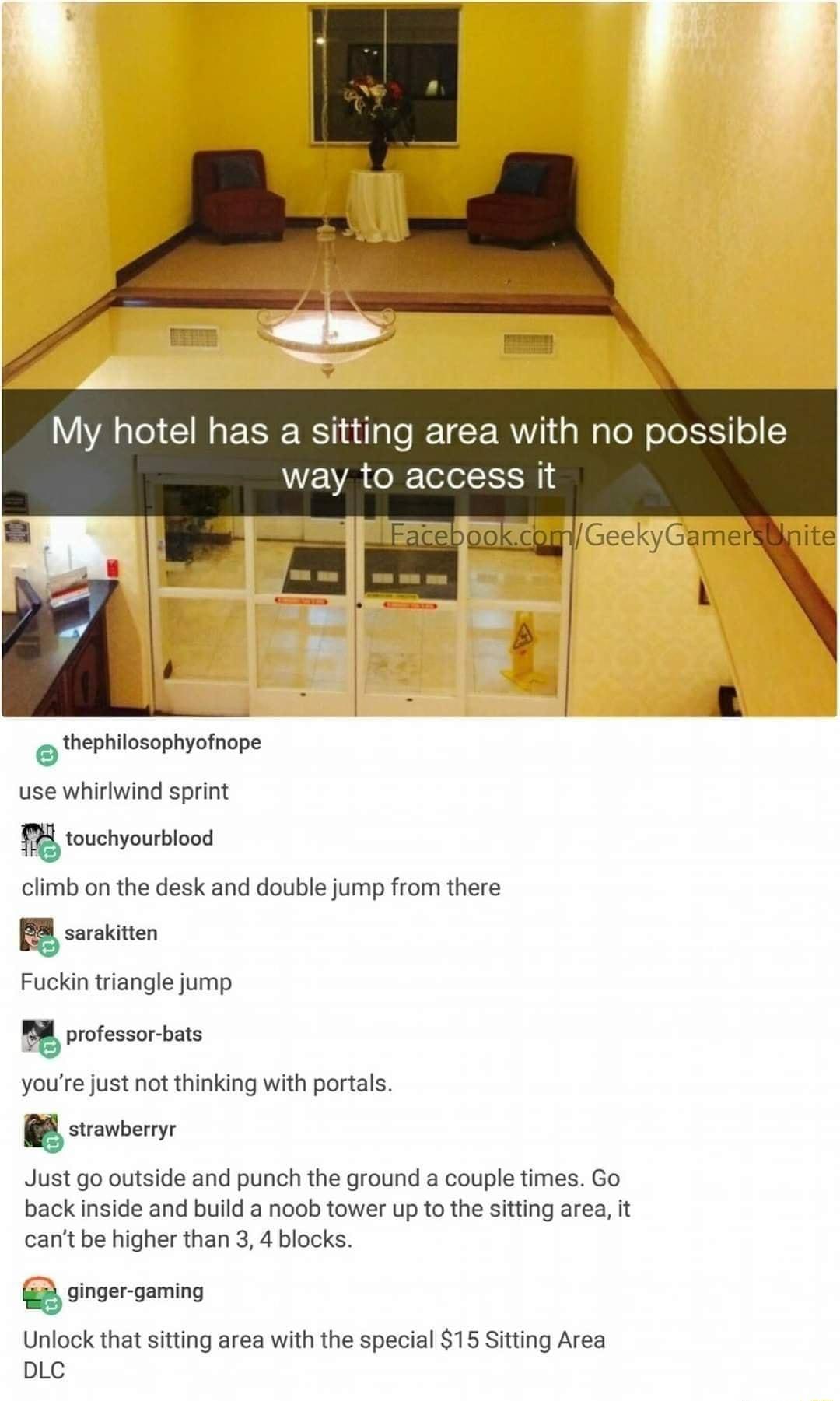 My hotel has a sitting area with no possible WEVA e R Tolol I 4 GeekyGamer i thephilosophyofnope P phy P use whirlwind sprint touchyourblood climb on the desk and double jump from there sarakitten Fuckin triangle jump professor bats youre just not thinking with portals G strawberryr Just go outside and punch the ground a couple times Go back inside and build a noob tower up to the sitting area it 