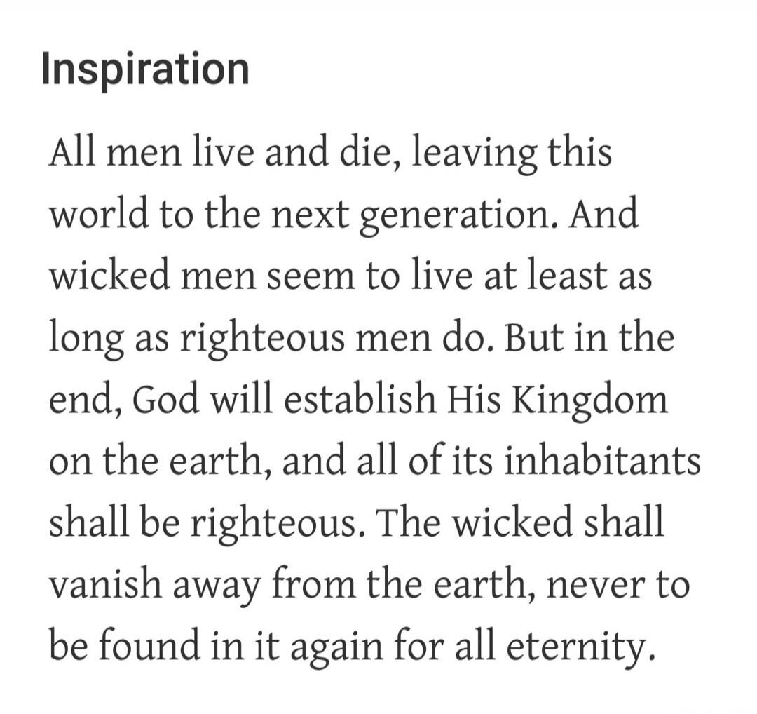Inspiration All men live and die, leaving this world to the next generation. And wicked men seem to live at least as long as righteous men do. But in the end, God will establish His Kingdom on the earth, and all of its inhabitants shall be righteous. The wicked shall vanish away from the earth, never to be found in it again for all eternity.