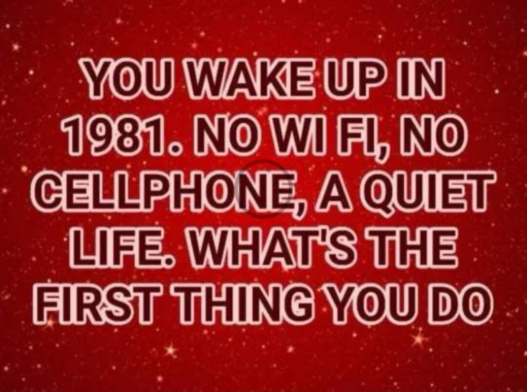 YOU WAKE UP IN 1981. NO WI FI, NO CELLPHONE, A QUIET LIFE. WHAT'S THE FIRST THING YOU DO
