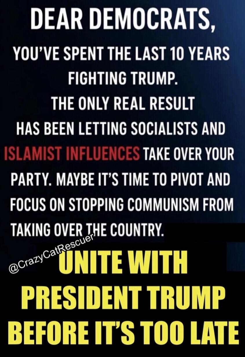 DEAR DEMOCRATS, YOU'VE SPENT THE LAST 10 YEARS FIGHTING TRUMP. THE ONLY REAL RESULT HAS BEEN LETTING SOCIALISTS AND ISLAMIST INFLUENCES TAKE OVER YOUR PARTY. MAYBE IT'S TIME TO PIVOT AND FOCUS ON STOPPING COMMUNISM FROM TAKING OVER THE COUNTRY. UNITE WITH PRESIDENT TRUMP BEFORE IT'S TOO LATE