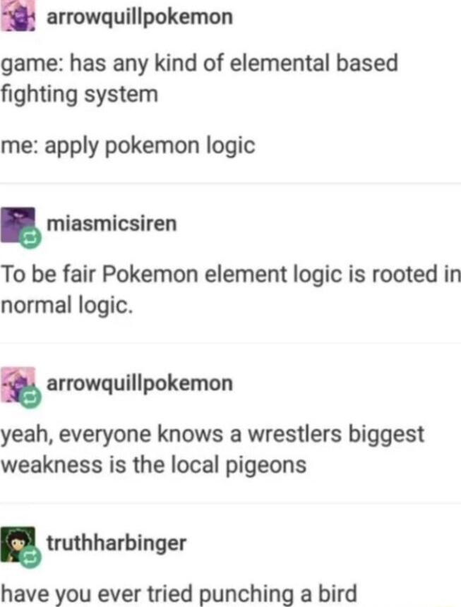 arrowquillpokemon game has any kind of elemental based fighting system me apply pokemon logic miasmicsiren To be fair Pokemon element logic is rooted in normal logic arrowquillpokemon yeah everyone knows a wrestlers biggest weakness is the local pigeons truthhurblnger have you ever tried punching a bird