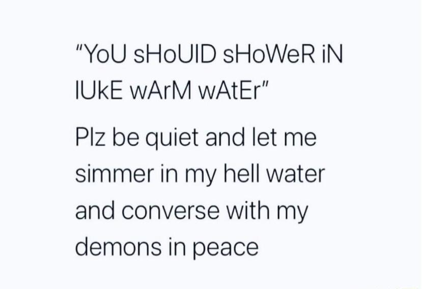 YoU sHoUID sHoWeR iN IUKE wArM wAtEr Plz be quiet and let me simmer in my hell water and converse with my demons in peace