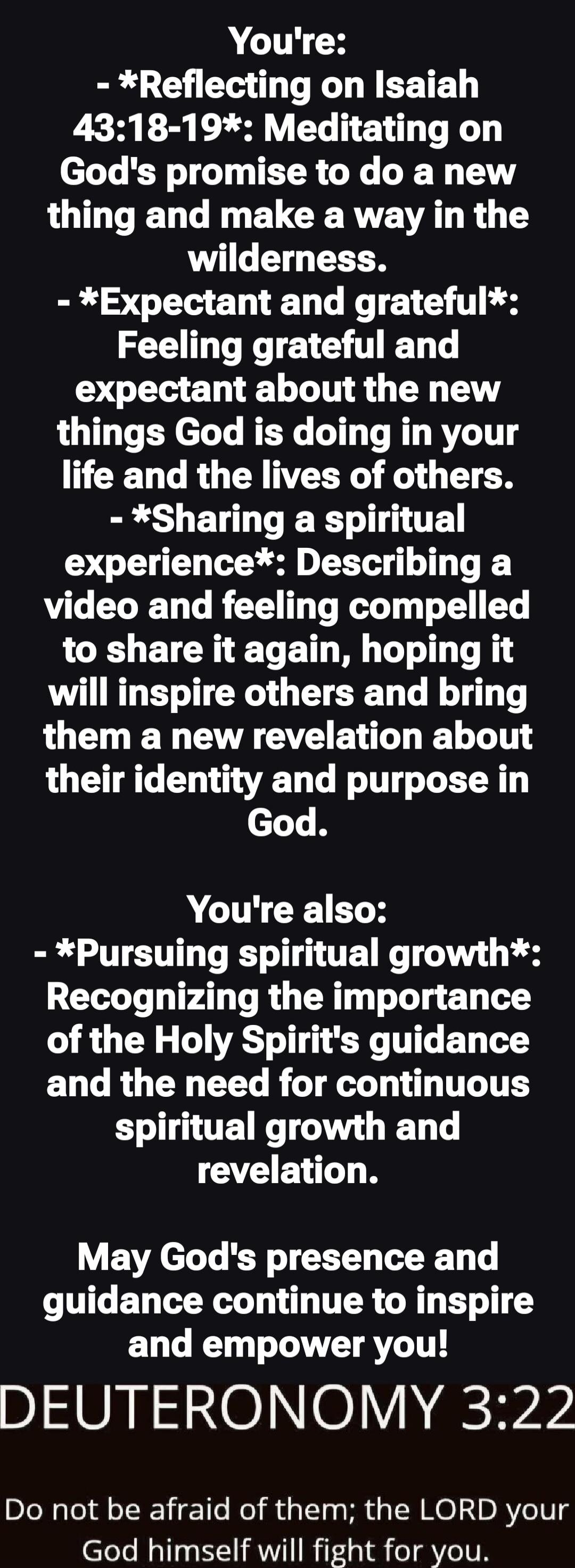 You're:
- *Reflecting on Isaiah 43:18-19*: Meditating on God's promise to do a new thing and make a way in the wilderness.
- *Expectant and grateful*: Feeling grateful and expectant about the new things God is doing in your life and the lives of others.
- *Sharing a spiritual experience*: Describing a video and feeling compelled to share it again, 