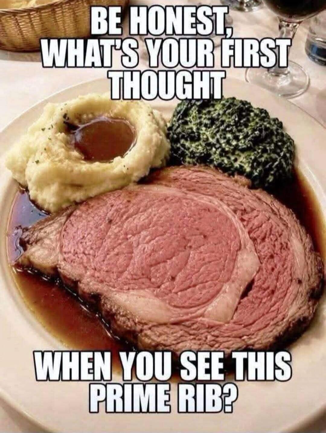 BE HONEST, WHAT'S YOUR FIRST THOUGHT WHEN YOU SEE THIS PRIME RIB?