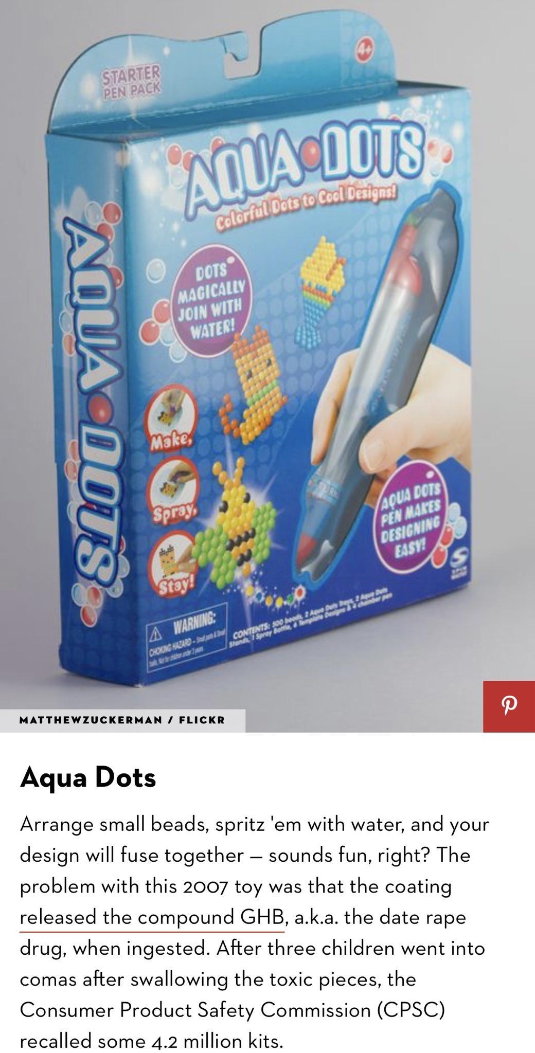 MATTHEWZUCKERMAN FLICKR Aqua Dots Arrange small beads spritz em with water and your design will fuse together sounds fun right The problem with this 2007 toy was that the coating released the compound GHB aka the date rape drug when ingested After three children went into comas after swallowing the toxic pieces the Consumer Product Safety Commission CPSC recalled some 42 million kits