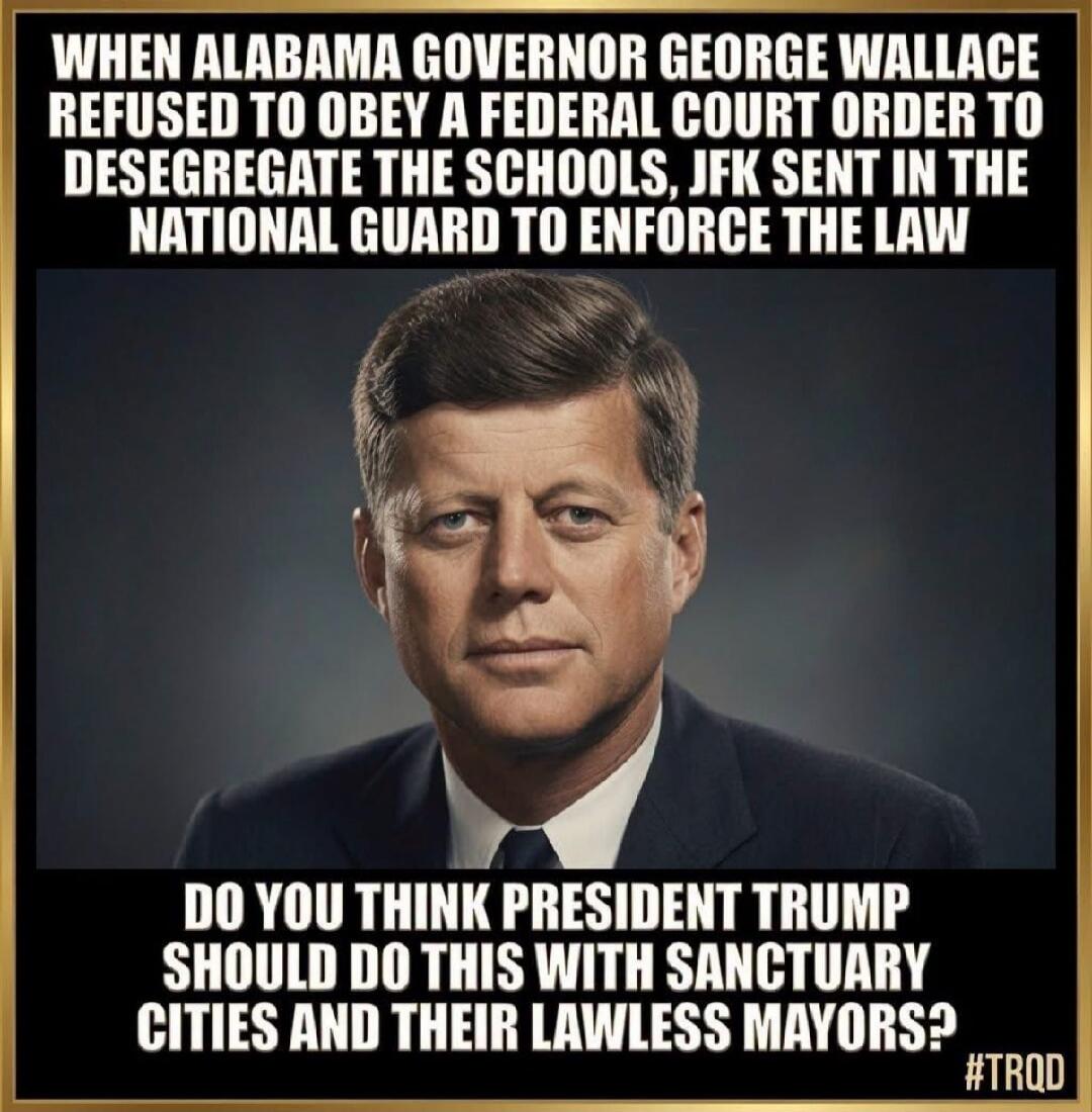 WHEN ALABAMA GOVERNOR GEORGE WALLACE REFUSED TO OBEY A FEDERAL COURT ORDER TO DESEGREGATE THE SCHOOLS, JFK SENT IN THE NATIONAL GUARD TO ENFORCE THE LAW DO YOU THINK PRESIDENT TRUMP SHOULD DO THIS WITH SANCTUARY CITIES AND THEIR LAWLESS MAYORS? #TRQD