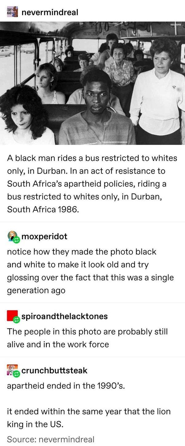 nevermindreal A black man rides a bus restricted to whites only in Durban In an act of resistance to South Africas apartheid policies riding a bus restricted to whites only in Durban South Africa 1986 moxperidot notice how they made the photo black and white to make it look old and try glossing over the fact that this was a single generation ago spiroandthelacktones The people in this photo are pr