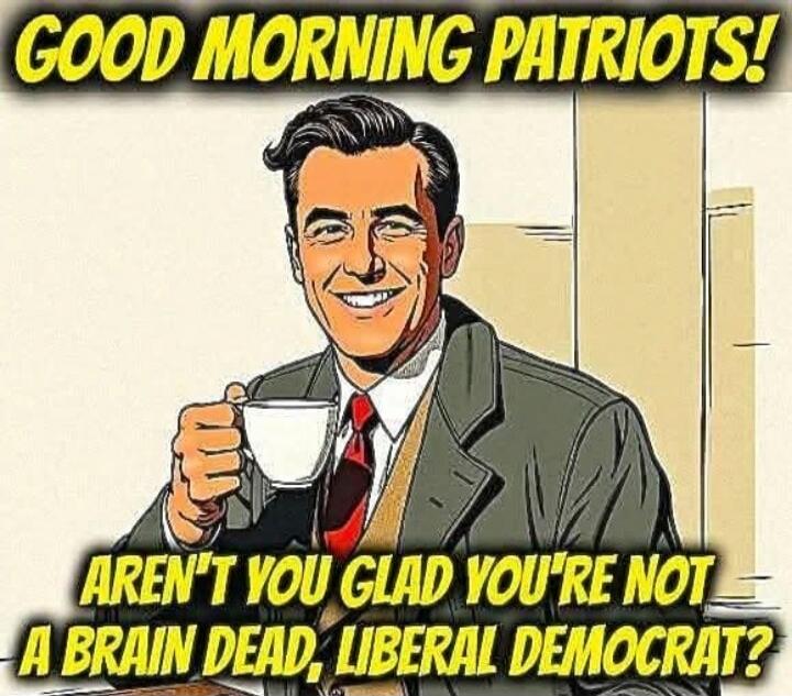 GOOD MORNING PATRIOTS! AREN'T YOU GLAD YOU'RE NOT A BRAIN DEAD, LIBERAL DEMOCRAT?
