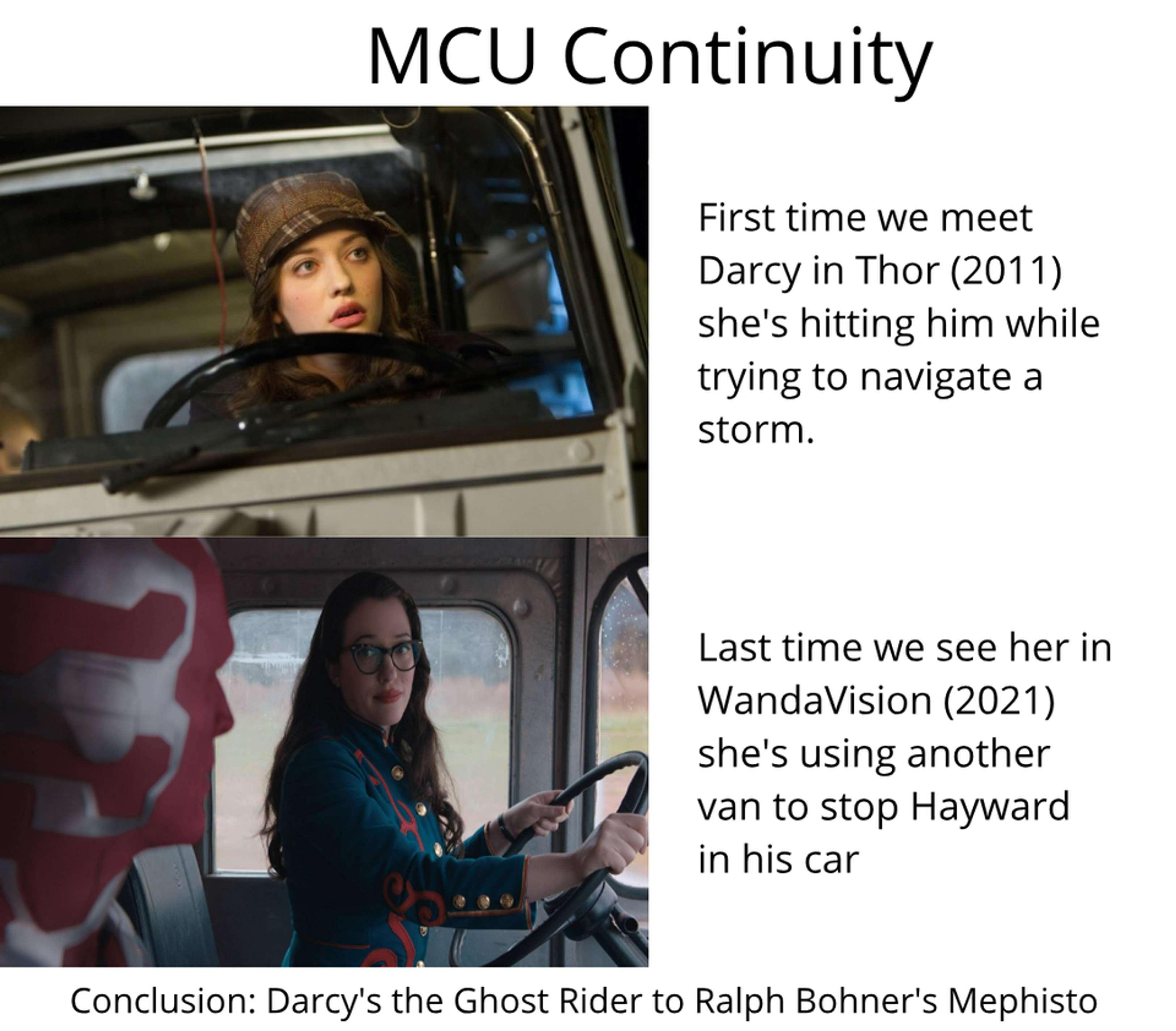 MCU Continuity First time we meet Darcy in Thor 2011 shes hitting him while trying to navigate a storm Y N 7 4l 4 Last time we see herin WandaVision 2021 shes using another van to stop Hayward In his car Conclusion Darcys the Ghost Rider to Ralph Bohners Mephisto