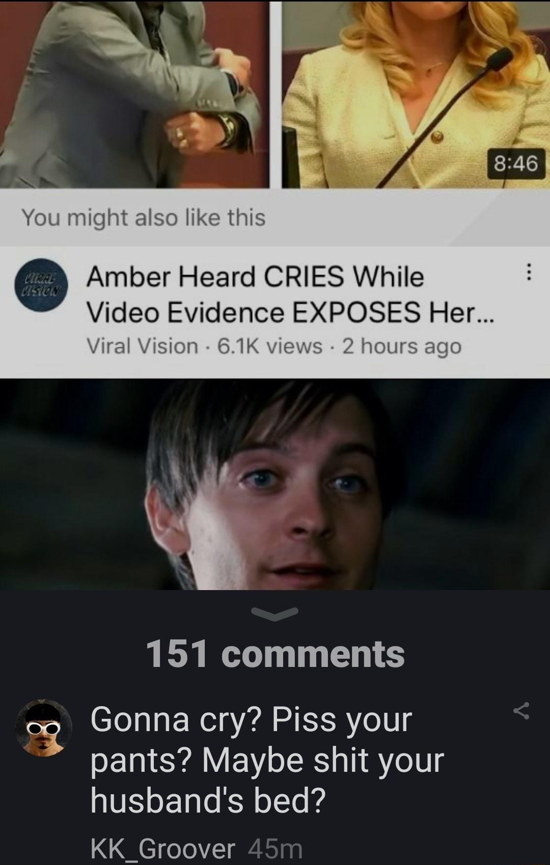 You might also like this Amber Heard CRIES While Video Evidence EXPOSES Her Viral Vision 61K views 2 hours ago 151 comments Gonna cry Piss your pants Maybe shit your husbands bed KK_Groover