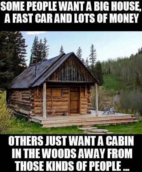 SOME PEOPLE WANT A BIG HOUSE, A FAST CAR AND LOTS OF MONEY OTHERS JUST WANT A CABIN IN THE WOODS AWAY FROM THOSE KINDS OF PEOPLE...