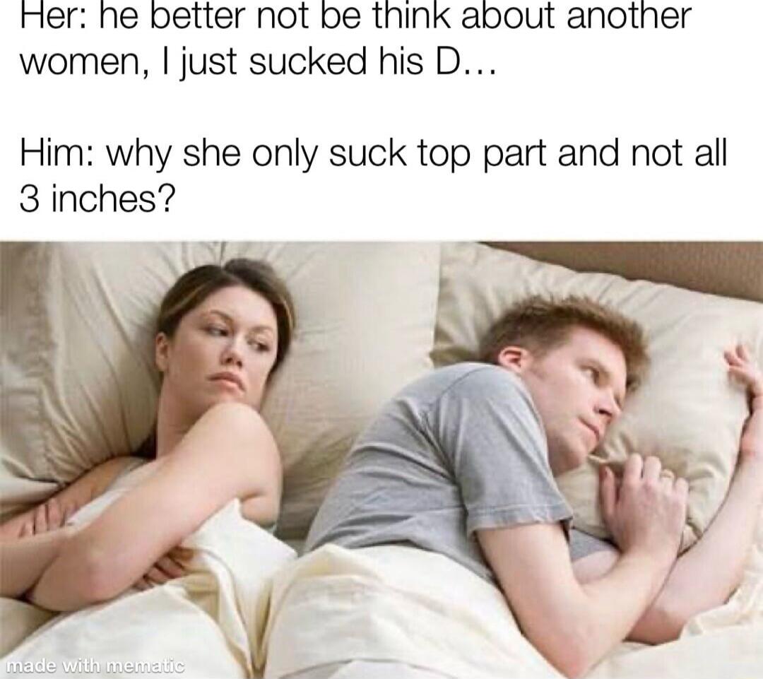 Her: he better not be think about another women, I just sucked his D... Him: why she only suck top part and not all 3 inches? made with mematic