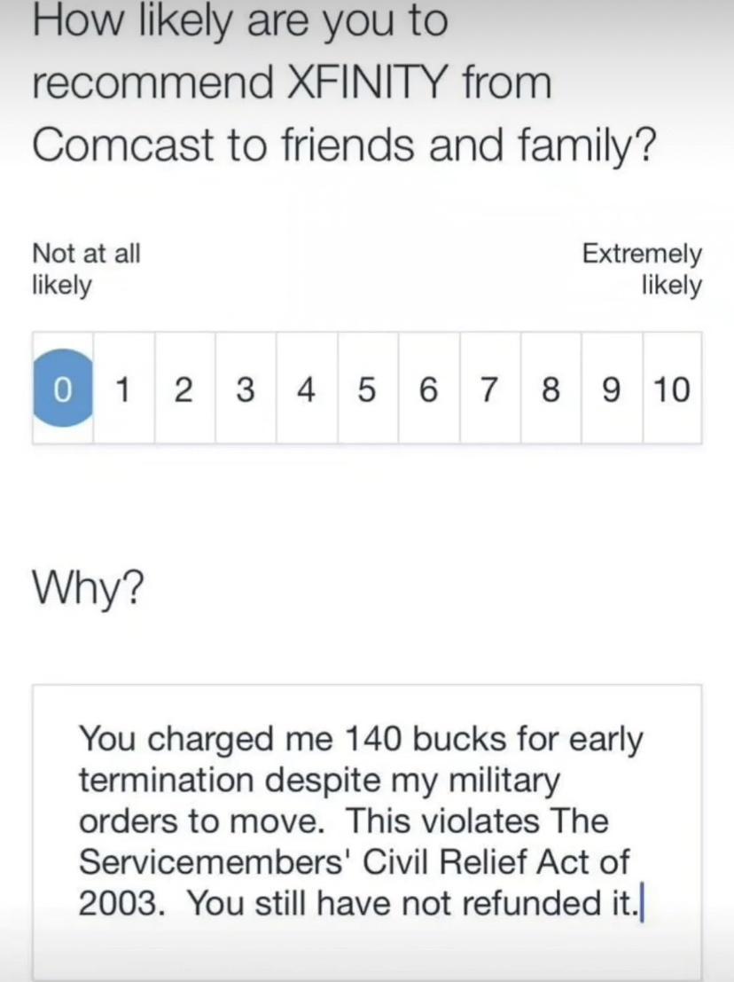 How likely are you to recommend XFINITY from Comcast to friends and family Not at all Extremely likely likely 12345678910 Why You charged me 140 bucks for early termination despite my military orders to move This violates The Servicemembers Civil Relief Act of 2003 You still have not refunded it