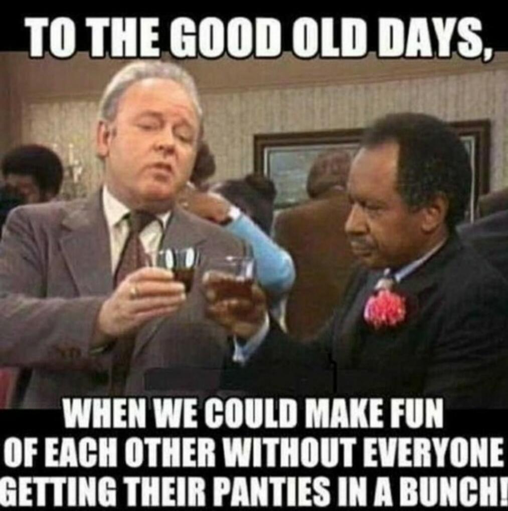 TO THE GOOD OLD DAYS, WHEN WE COULD MAKE FUN OF EACH OTHER WITHOUT EVERYONE GETTING THEIR PANTIES IN A BUNCH!