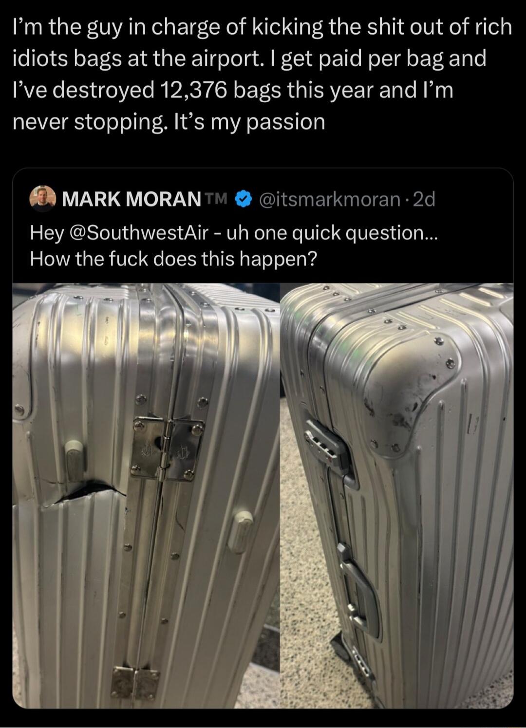 Im the guy in charge of kicking the shit out of rich idiots bags at the airport get paid per bag and Ive destroyed 12376 bags this year and Im never stopping Its my passion MARK MORAN itsmarkmoran 2 Hey SouthwestAir uh one quick question How the fuck does this happen